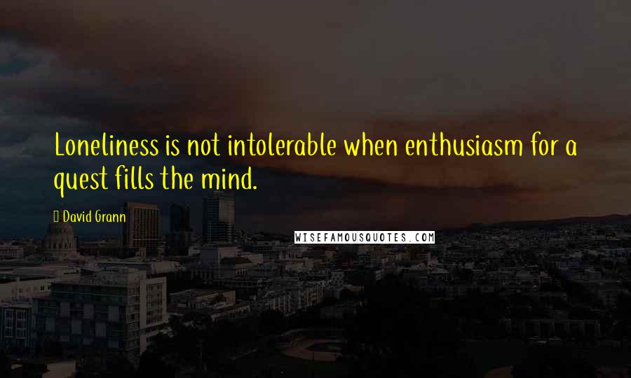 David Grann Quotes: Loneliness is not intolerable when enthusiasm for a quest fills the mind.