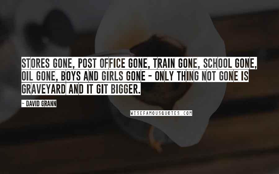 David Grann Quotes: Stores gone, post office gone, train gone, school gone, oil gone, boys and girls gone - only thing not gone is graveyard and it git bigger.