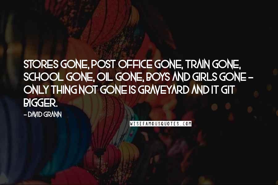 David Grann Quotes: Stores gone, post office gone, train gone, school gone, oil gone, boys and girls gone - only thing not gone is graveyard and it git bigger.