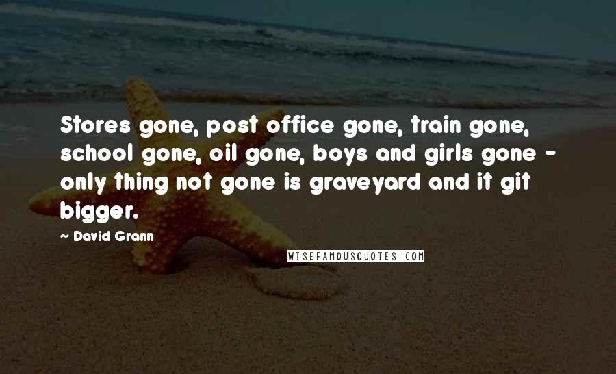 David Grann Quotes: Stores gone, post office gone, train gone, school gone, oil gone, boys and girls gone - only thing not gone is graveyard and it git bigger.