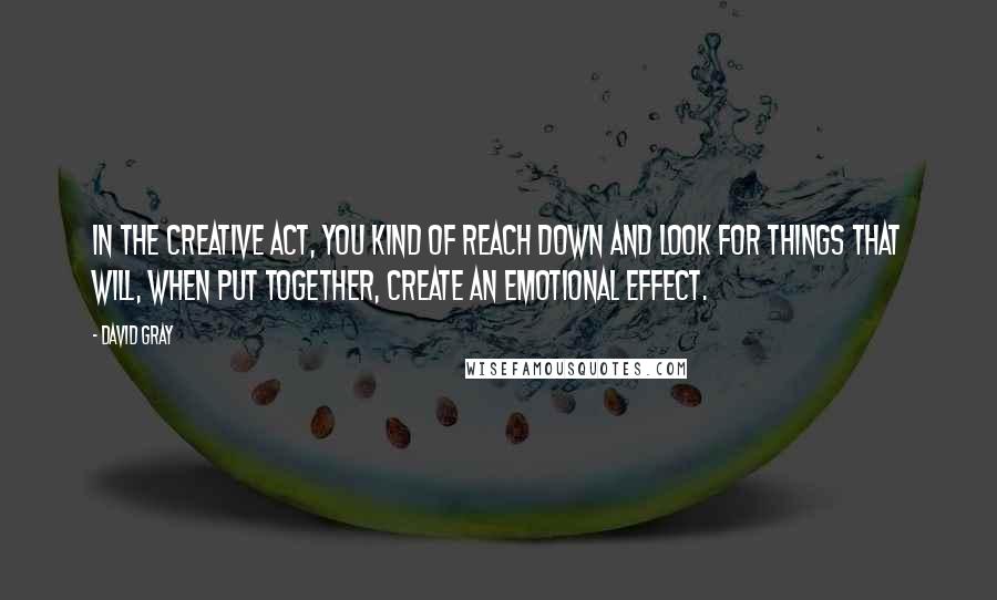 David Gray Quotes: In the creative act, you kind of reach down and look for things that will, when put together, create an emotional effect.