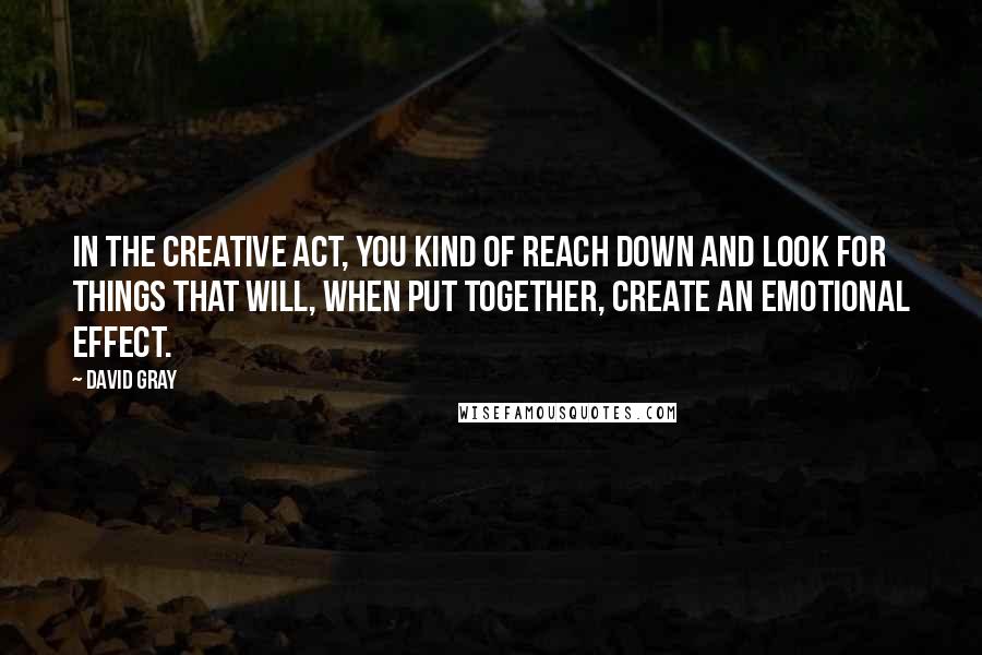 David Gray Quotes: In the creative act, you kind of reach down and look for things that will, when put together, create an emotional effect.