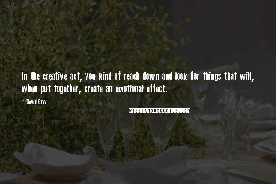 David Gray Quotes: In the creative act, you kind of reach down and look for things that will, when put together, create an emotional effect.