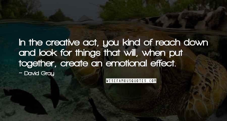 David Gray Quotes: In the creative act, you kind of reach down and look for things that will, when put together, create an emotional effect.