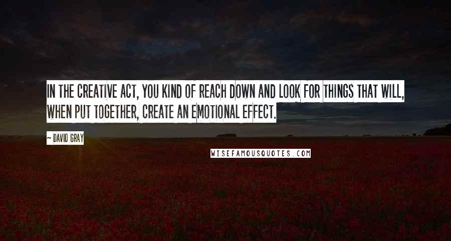 David Gray Quotes: In the creative act, you kind of reach down and look for things that will, when put together, create an emotional effect.