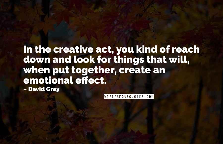 David Gray Quotes: In the creative act, you kind of reach down and look for things that will, when put together, create an emotional effect.