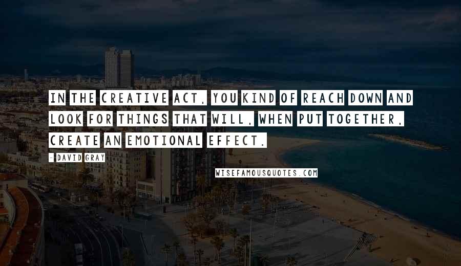 David Gray Quotes: In the creative act, you kind of reach down and look for things that will, when put together, create an emotional effect.