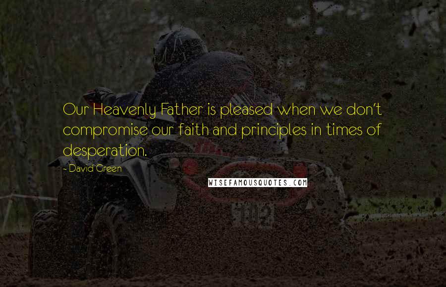 David Green Quotes: Our Heavenly Father is pleased when we don't compromise our faith and principles in times of desperation.