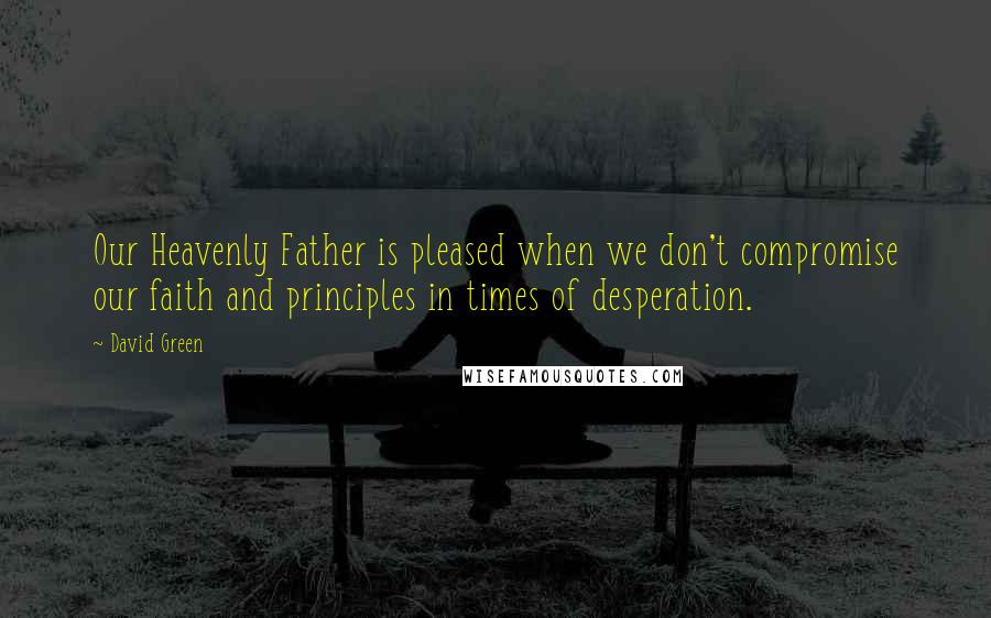 David Green Quotes: Our Heavenly Father is pleased when we don't compromise our faith and principles in times of desperation.