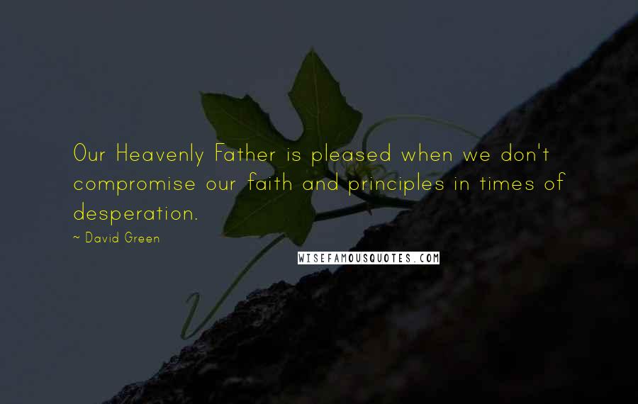 David Green Quotes: Our Heavenly Father is pleased when we don't compromise our faith and principles in times of desperation.