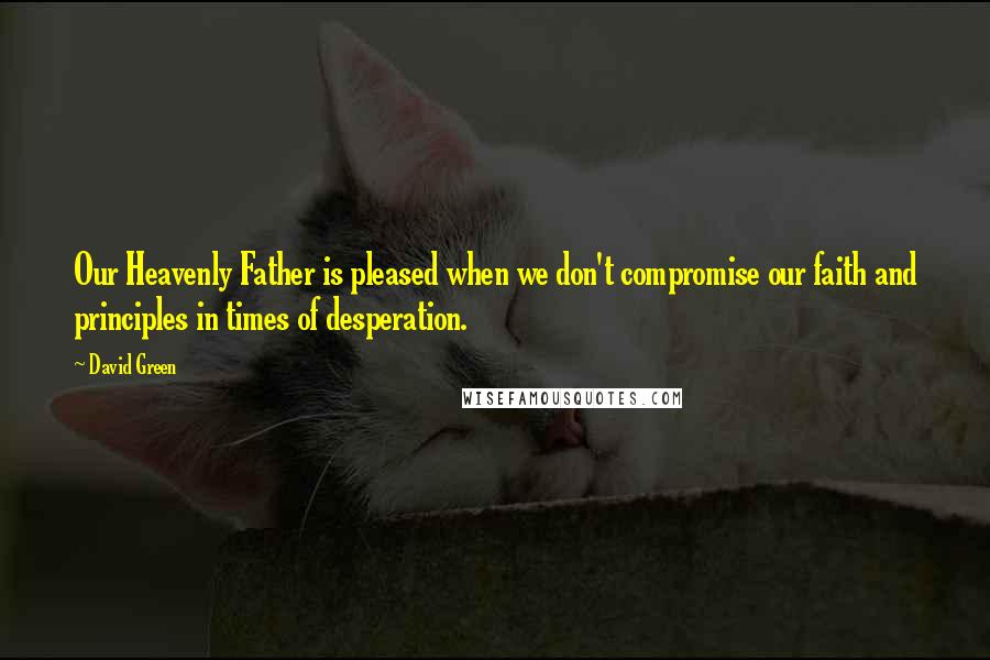 David Green Quotes: Our Heavenly Father is pleased when we don't compromise our faith and principles in times of desperation.