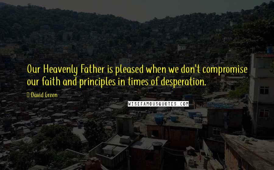 David Green Quotes: Our Heavenly Father is pleased when we don't compromise our faith and principles in times of desperation.