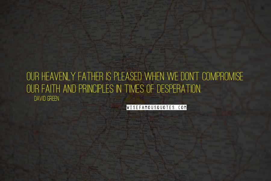 David Green Quotes: Our Heavenly Father is pleased when we don't compromise our faith and principles in times of desperation.