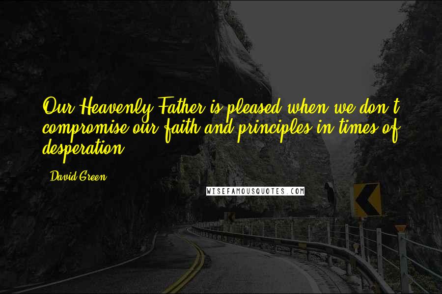 David Green Quotes: Our Heavenly Father is pleased when we don't compromise our faith and principles in times of desperation.