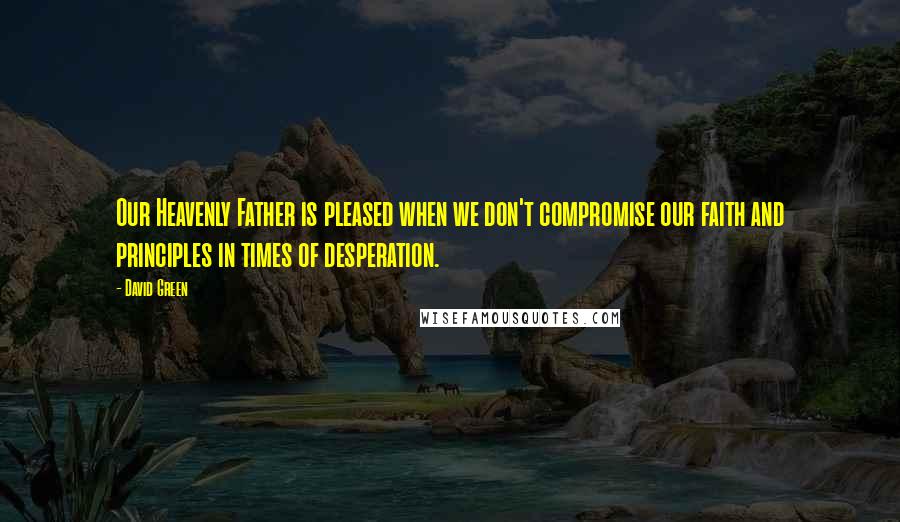 David Green Quotes: Our Heavenly Father is pleased when we don't compromise our faith and principles in times of desperation.