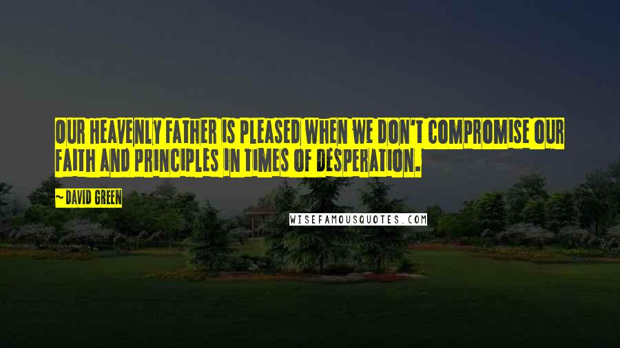 David Green Quotes: Our Heavenly Father is pleased when we don't compromise our faith and principles in times of desperation.