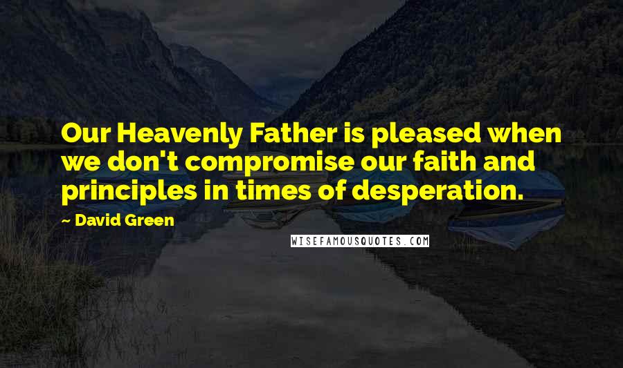 David Green Quotes: Our Heavenly Father is pleased when we don't compromise our faith and principles in times of desperation.