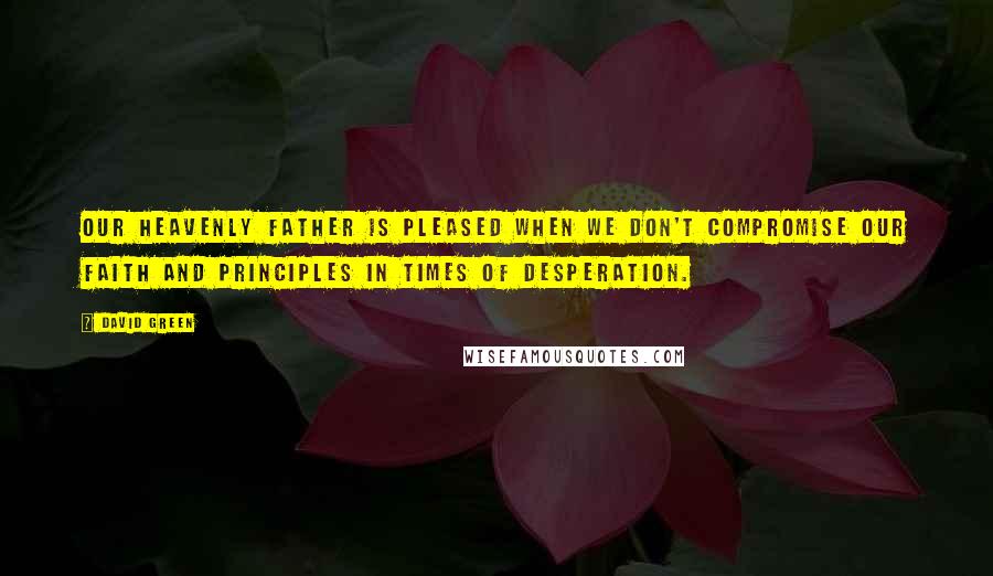 David Green Quotes: Our Heavenly Father is pleased when we don't compromise our faith and principles in times of desperation.