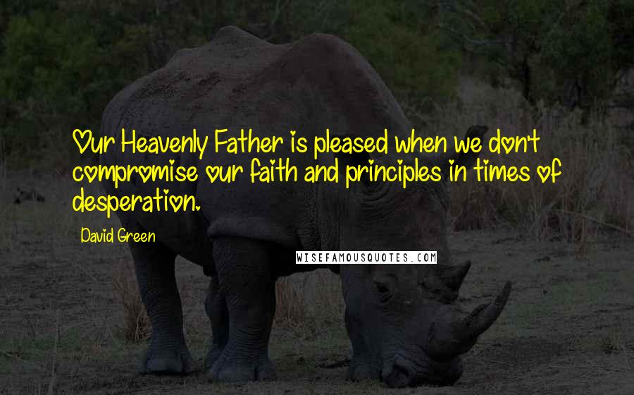 David Green Quotes: Our Heavenly Father is pleased when we don't compromise our faith and principles in times of desperation.