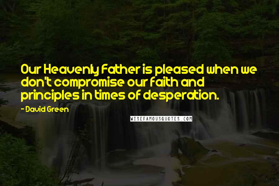 David Green Quotes: Our Heavenly Father is pleased when we don't compromise our faith and principles in times of desperation.