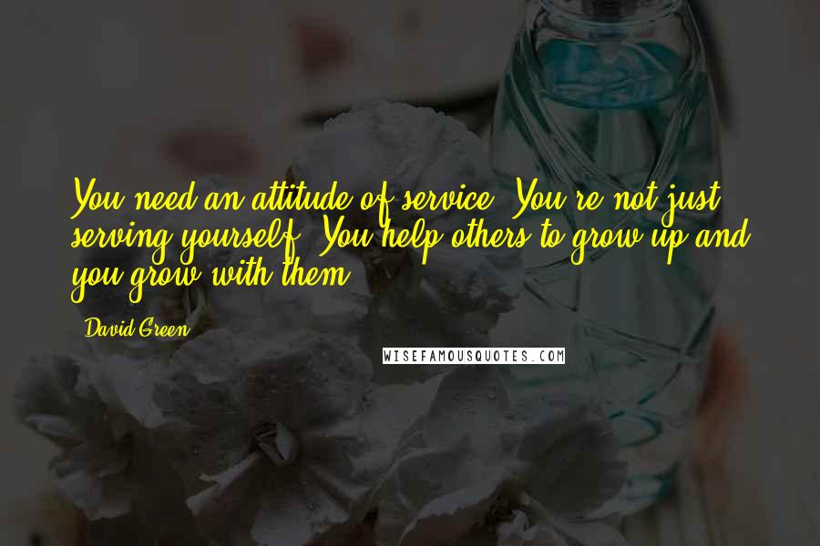 David Green Quotes: You need an attitude of service. You're not just serving yourself. You help others to grow up and you grow with them.