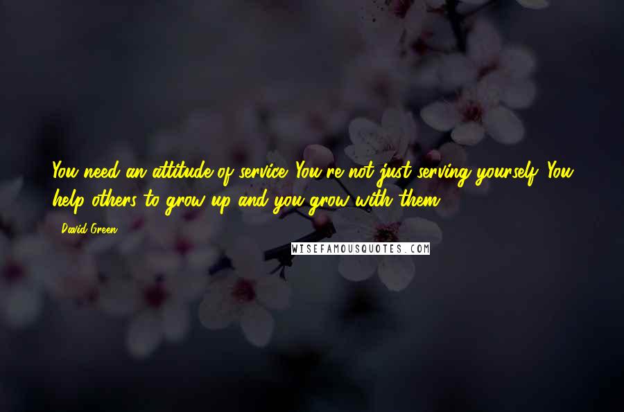 David Green Quotes: You need an attitude of service. You're not just serving yourself. You help others to grow up and you grow with them.