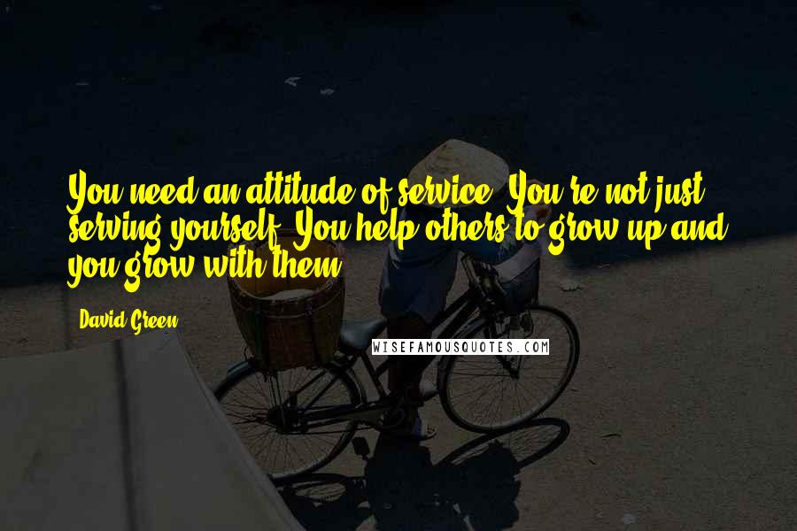 David Green Quotes: You need an attitude of service. You're not just serving yourself. You help others to grow up and you grow with them.