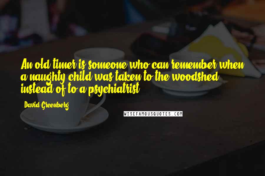 David Greenberg Quotes: An old-timer is someone who can remember when a naughty child was taken to the woodshed instead of to a psychiatrist.