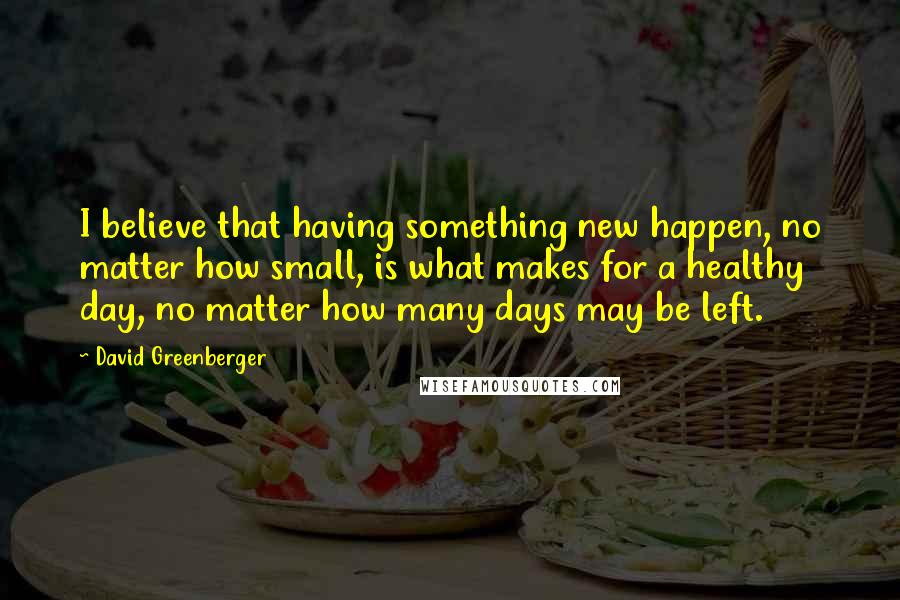 David Greenberger Quotes: I believe that having something new happen, no matter how small, is what makes for a healthy day, no matter how many days may be left.