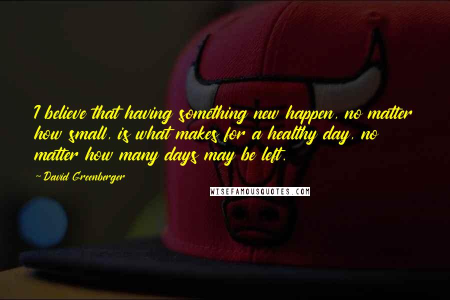 David Greenberger Quotes: I believe that having something new happen, no matter how small, is what makes for a healthy day, no matter how many days may be left.