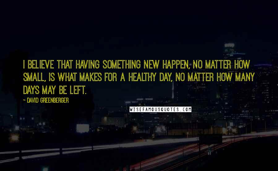 David Greenberger Quotes: I believe that having something new happen, no matter how small, is what makes for a healthy day, no matter how many days may be left.