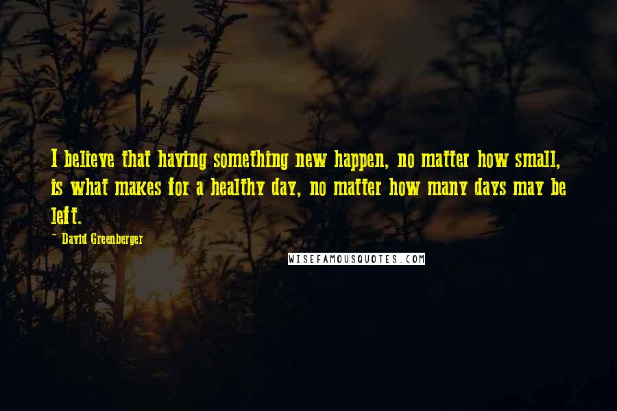 David Greenberger Quotes: I believe that having something new happen, no matter how small, is what makes for a healthy day, no matter how many days may be left.