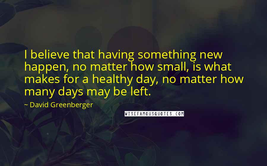 David Greenberger Quotes: I believe that having something new happen, no matter how small, is what makes for a healthy day, no matter how many days may be left.
