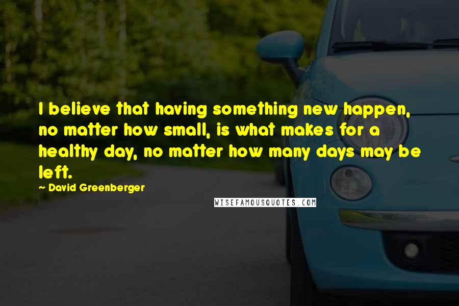 David Greenberger Quotes: I believe that having something new happen, no matter how small, is what makes for a healthy day, no matter how many days may be left.