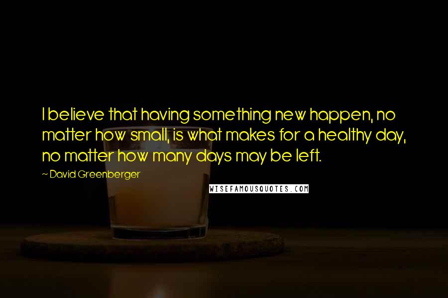 David Greenberger Quotes: I believe that having something new happen, no matter how small, is what makes for a healthy day, no matter how many days may be left.