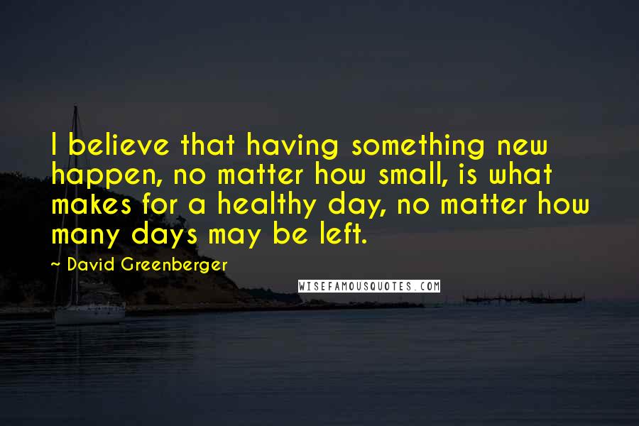 David Greenberger Quotes: I believe that having something new happen, no matter how small, is what makes for a healthy day, no matter how many days may be left.