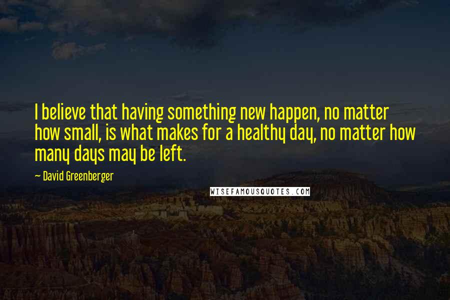 David Greenberger Quotes: I believe that having something new happen, no matter how small, is what makes for a healthy day, no matter how many days may be left.