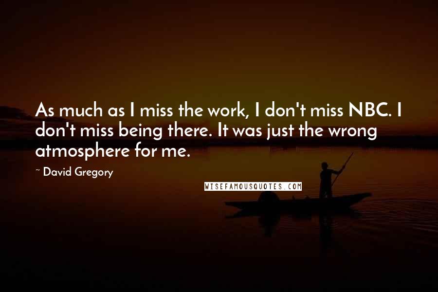 David Gregory Quotes: As much as I miss the work, I don't miss NBC. I don't miss being there. It was just the wrong atmosphere for me.