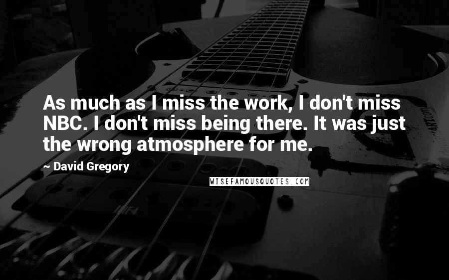 David Gregory Quotes: As much as I miss the work, I don't miss NBC. I don't miss being there. It was just the wrong atmosphere for me.