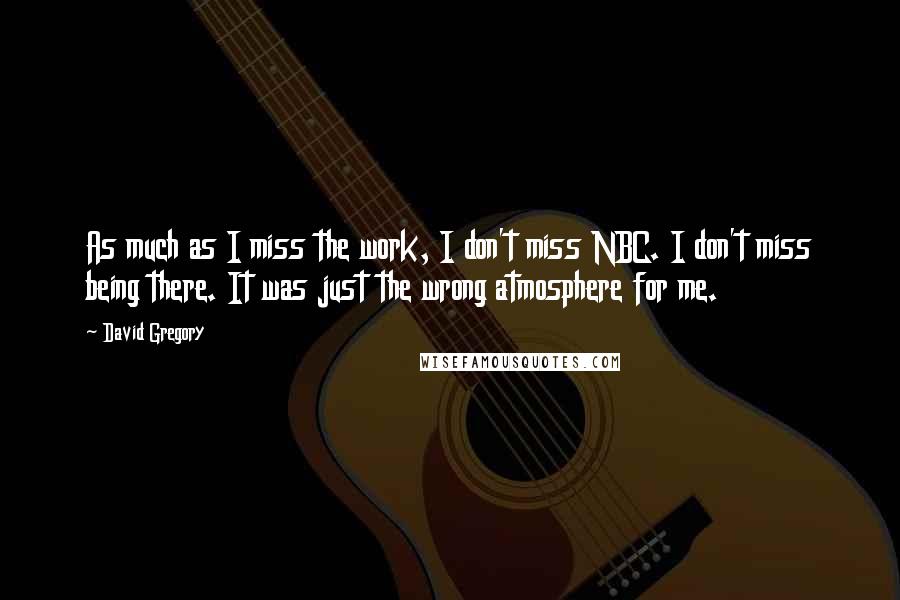 David Gregory Quotes: As much as I miss the work, I don't miss NBC. I don't miss being there. It was just the wrong atmosphere for me.