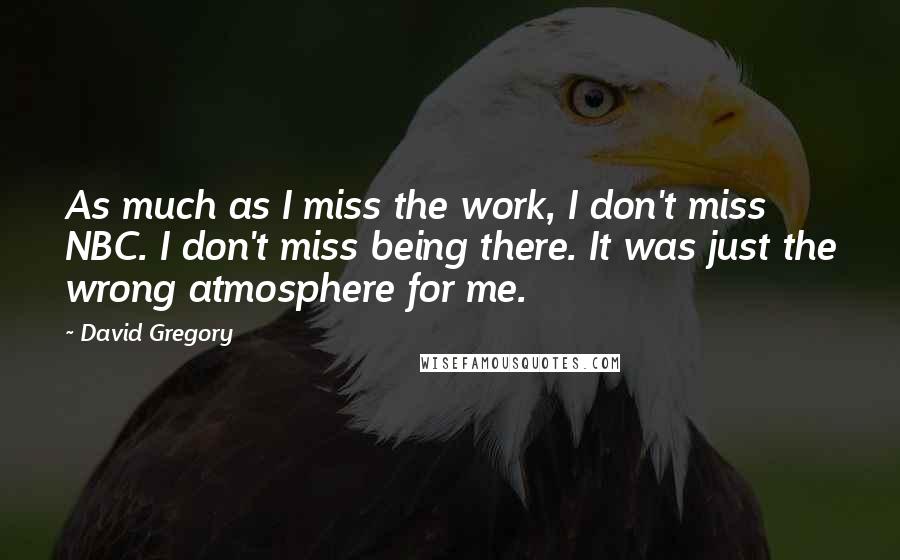 David Gregory Quotes: As much as I miss the work, I don't miss NBC. I don't miss being there. It was just the wrong atmosphere for me.