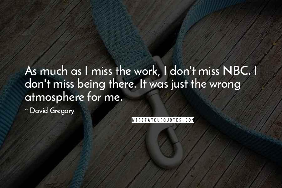 David Gregory Quotes: As much as I miss the work, I don't miss NBC. I don't miss being there. It was just the wrong atmosphere for me.