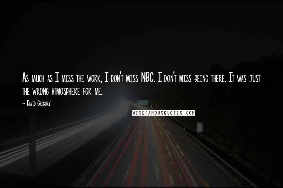 David Gregory Quotes: As much as I miss the work, I don't miss NBC. I don't miss being there. It was just the wrong atmosphere for me.
