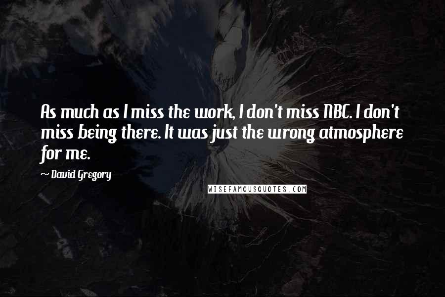 David Gregory Quotes: As much as I miss the work, I don't miss NBC. I don't miss being there. It was just the wrong atmosphere for me.