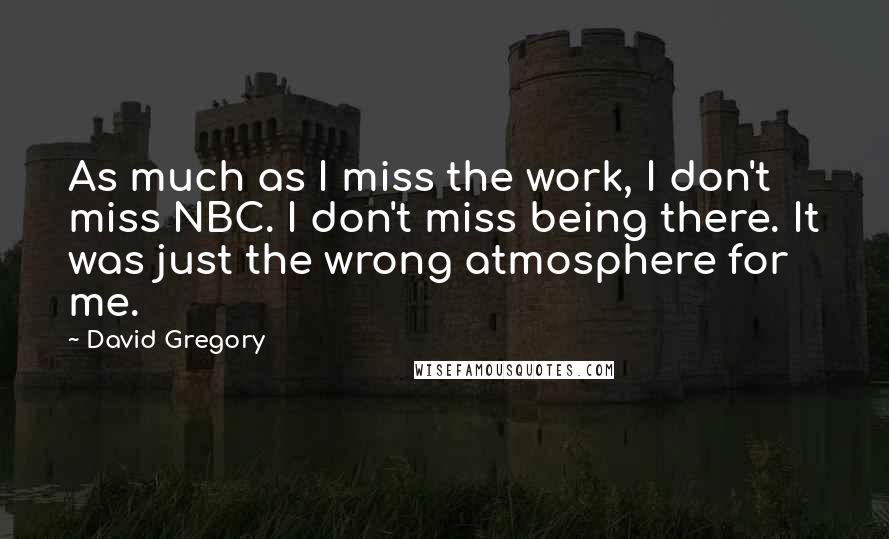 David Gregory Quotes: As much as I miss the work, I don't miss NBC. I don't miss being there. It was just the wrong atmosphere for me.