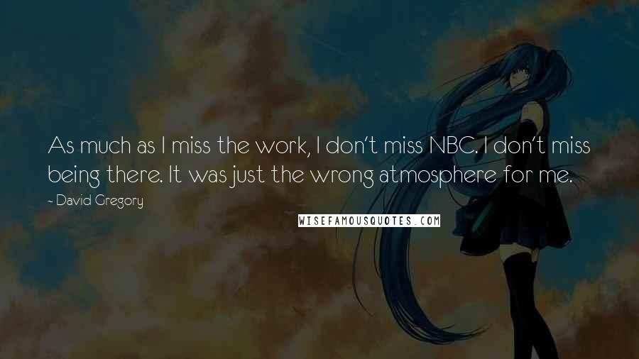 David Gregory Quotes: As much as I miss the work, I don't miss NBC. I don't miss being there. It was just the wrong atmosphere for me.