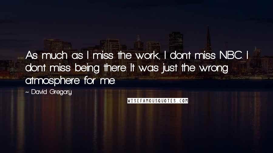David Gregory Quotes: As much as I miss the work, I don't miss NBC. I don't miss being there. It was just the wrong atmosphere for me.