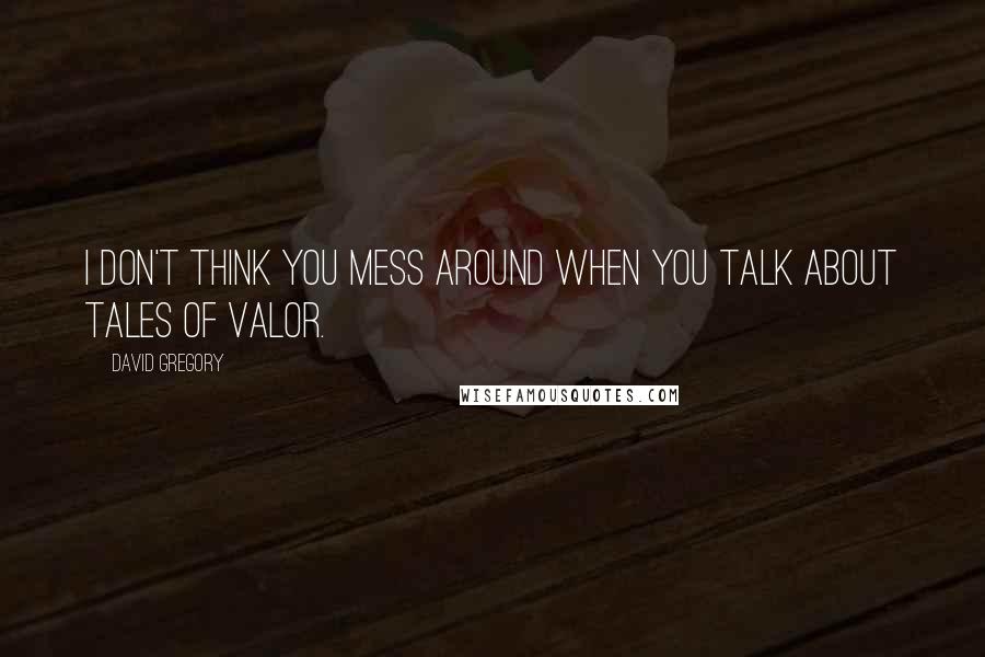 David Gregory Quotes: I don't think you mess around when you talk about tales of valor.