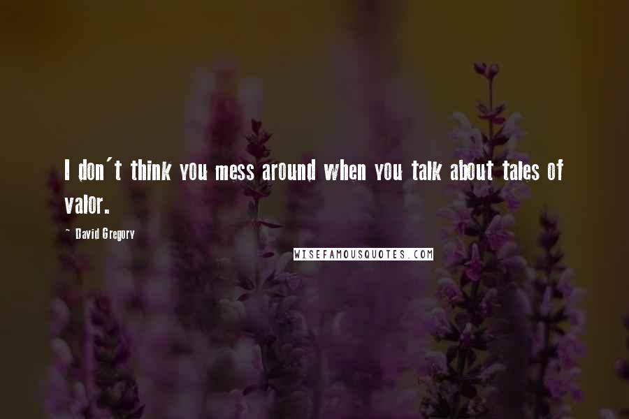David Gregory Quotes: I don't think you mess around when you talk about tales of valor.