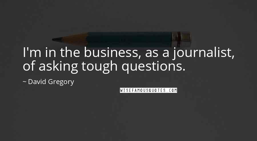 David Gregory Quotes: I'm in the business, as a journalist, of asking tough questions.